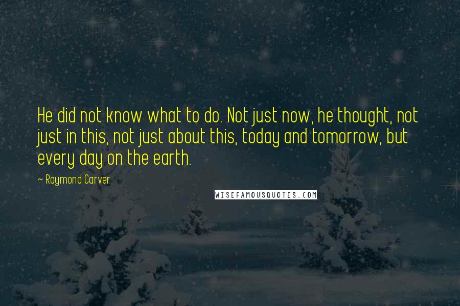 Raymond Carver Quotes: He did not know what to do. Not just now, he thought, not just in this, not just about this, today and tomorrow, but every day on the earth.