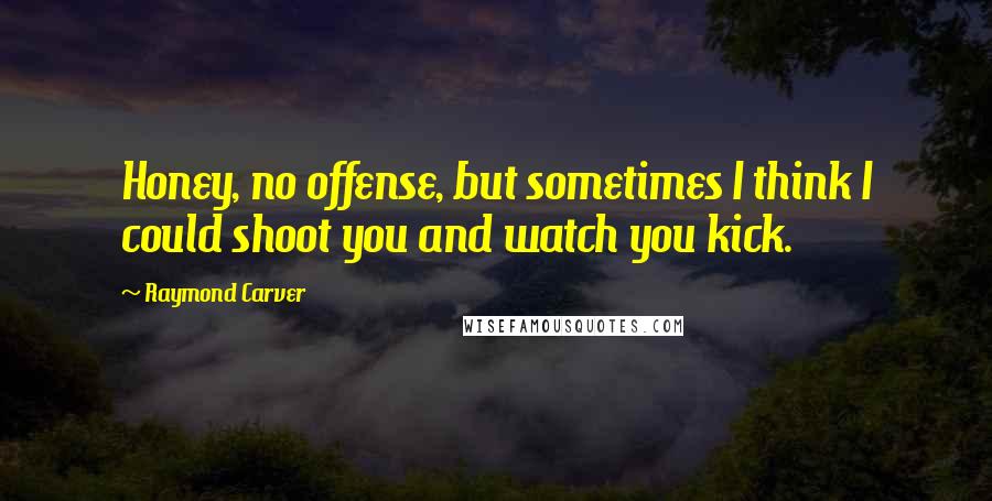 Raymond Carver Quotes: Honey, no offense, but sometimes I think I could shoot you and watch you kick.