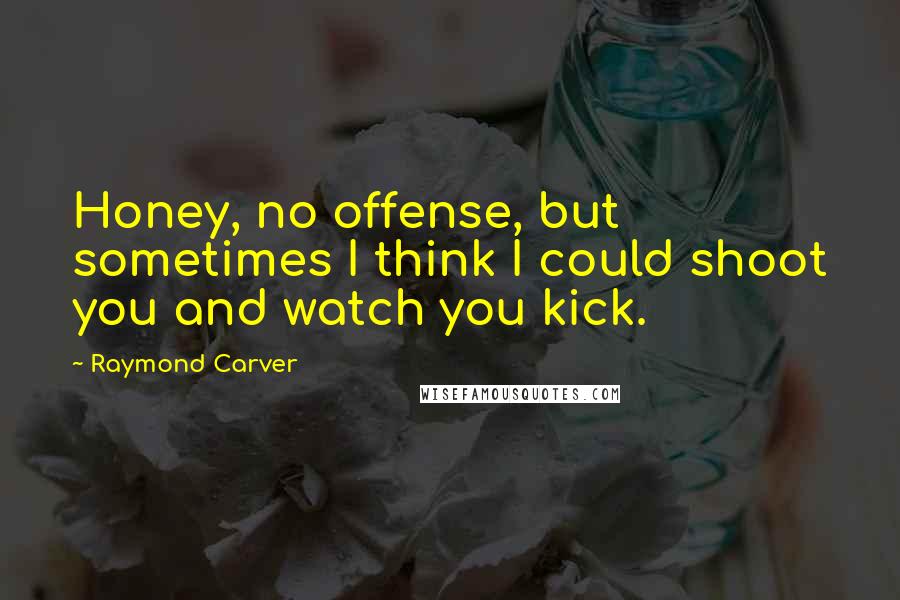 Raymond Carver Quotes: Honey, no offense, but sometimes I think I could shoot you and watch you kick.