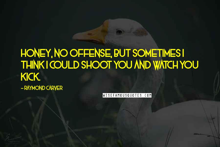 Raymond Carver Quotes: Honey, no offense, but sometimes I think I could shoot you and watch you kick.