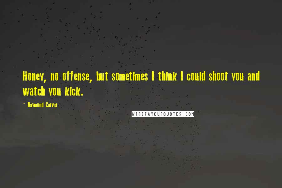 Raymond Carver Quotes: Honey, no offense, but sometimes I think I could shoot you and watch you kick.