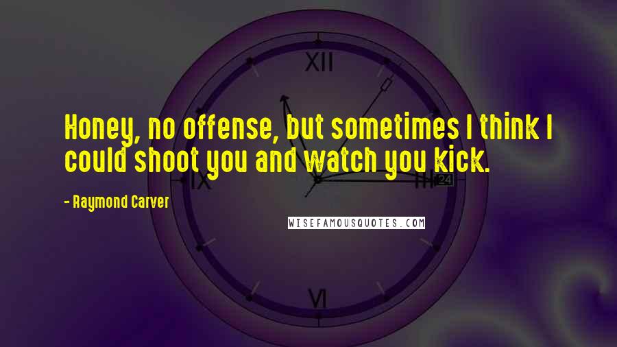 Raymond Carver Quotes: Honey, no offense, but sometimes I think I could shoot you and watch you kick.