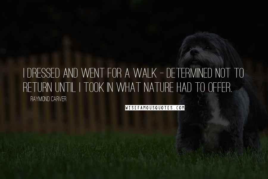 Raymond Carver Quotes: I dressed and went for a walk - determined not to return until I took in what Nature had to offer.