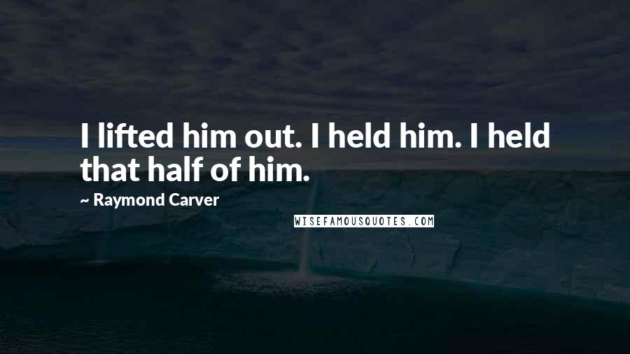 Raymond Carver Quotes: I lifted him out. I held him. I held that half of him.
