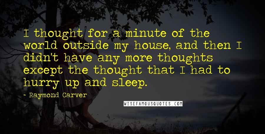 Raymond Carver Quotes: I thought for a minute of the world outside my house, and then I didn't have any more thoughts except the thought that I had to hurry up and sleep.