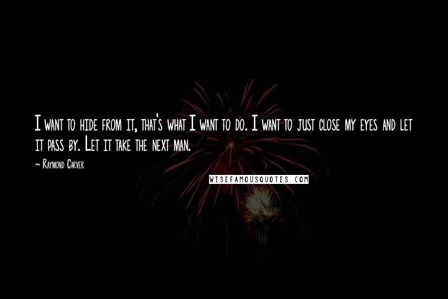 Raymond Carver Quotes: I want to hide from it, that's what I want to do. I want to just close my eyes and let it pass by. Let it take the next man.