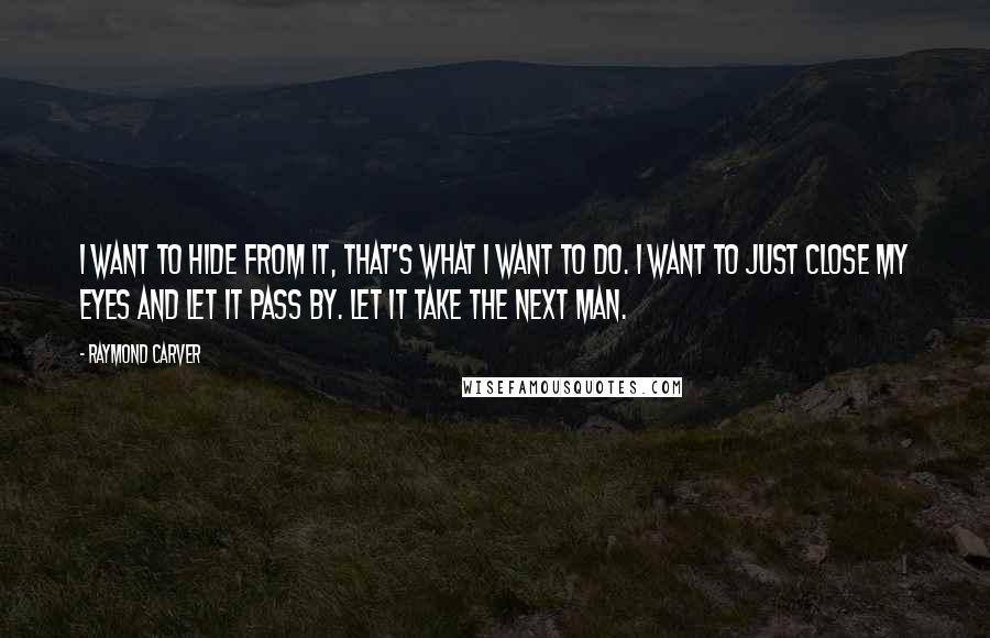 Raymond Carver Quotes: I want to hide from it, that's what I want to do. I want to just close my eyes and let it pass by. Let it take the next man.