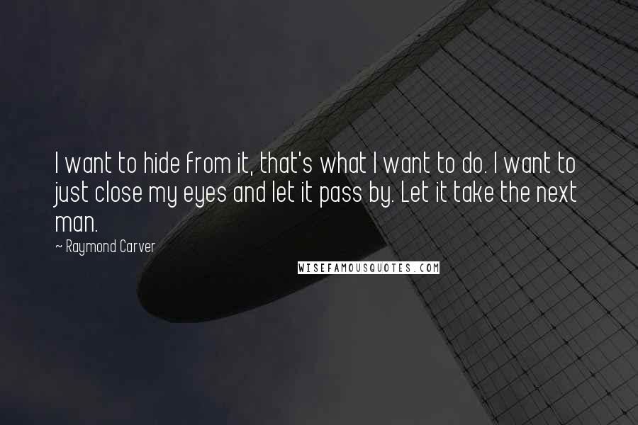 Raymond Carver Quotes: I want to hide from it, that's what I want to do. I want to just close my eyes and let it pass by. Let it take the next man.