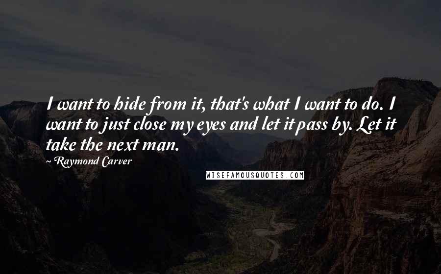 Raymond Carver Quotes: I want to hide from it, that's what I want to do. I want to just close my eyes and let it pass by. Let it take the next man.