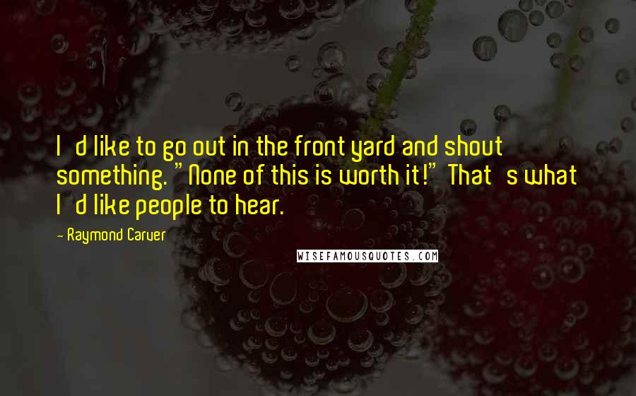 Raymond Carver Quotes: I'd like to go out in the front yard and shout something. "None of this is worth it!" That's what I'd like people to hear.