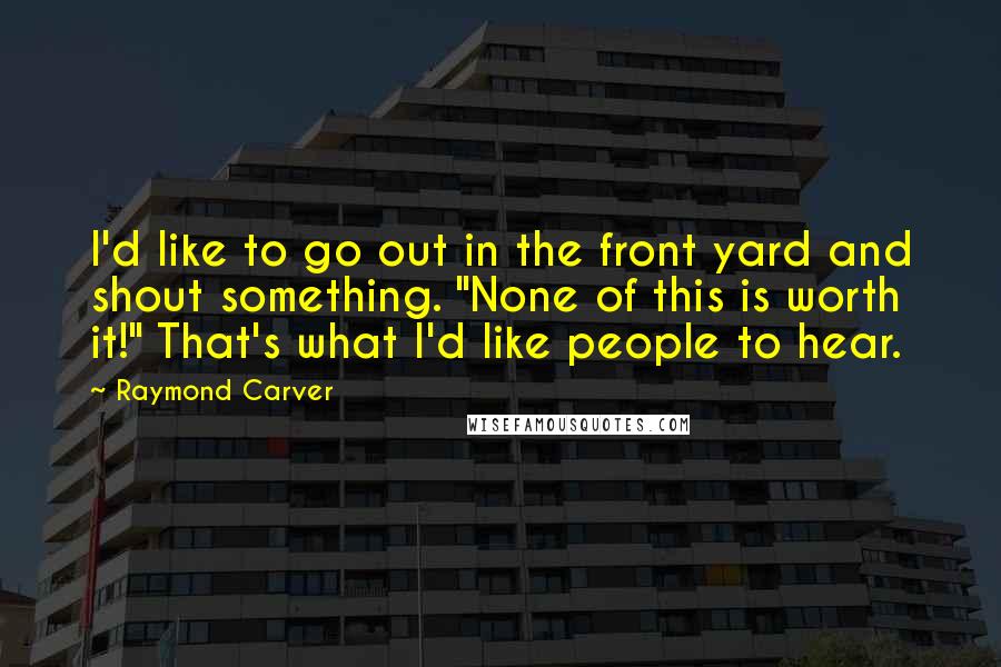 Raymond Carver Quotes: I'd like to go out in the front yard and shout something. "None of this is worth it!" That's what I'd like people to hear.