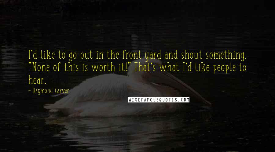 Raymond Carver Quotes: I'd like to go out in the front yard and shout something. "None of this is worth it!" That's what I'd like people to hear.