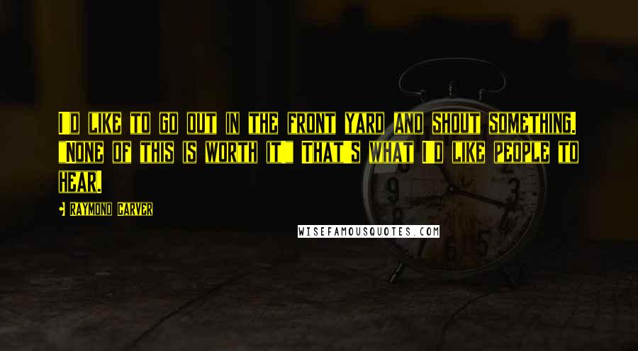 Raymond Carver Quotes: I'd like to go out in the front yard and shout something. "None of this is worth it!" That's what I'd like people to hear.