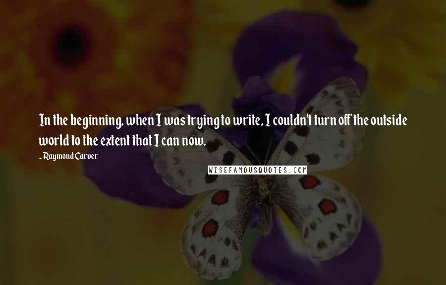 Raymond Carver Quotes: In the beginning, when I was trying to write, I couldn't turn off the outside world to the extent that I can now.