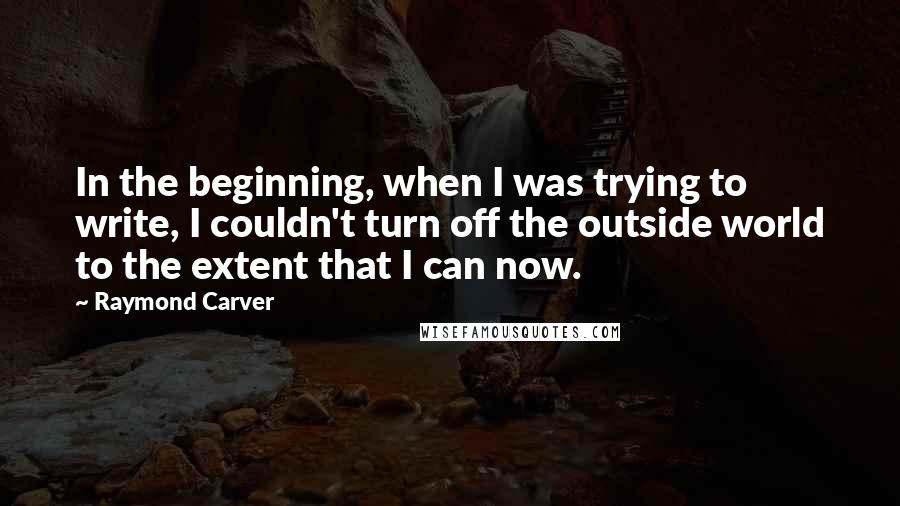 Raymond Carver Quotes: In the beginning, when I was trying to write, I couldn't turn off the outside world to the extent that I can now.