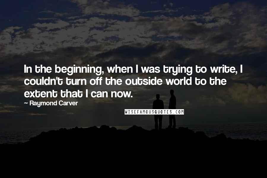 Raymond Carver Quotes: In the beginning, when I was trying to write, I couldn't turn off the outside world to the extent that I can now.