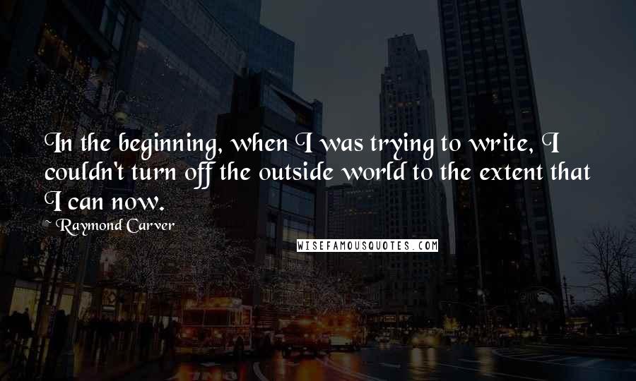 Raymond Carver Quotes: In the beginning, when I was trying to write, I couldn't turn off the outside world to the extent that I can now.