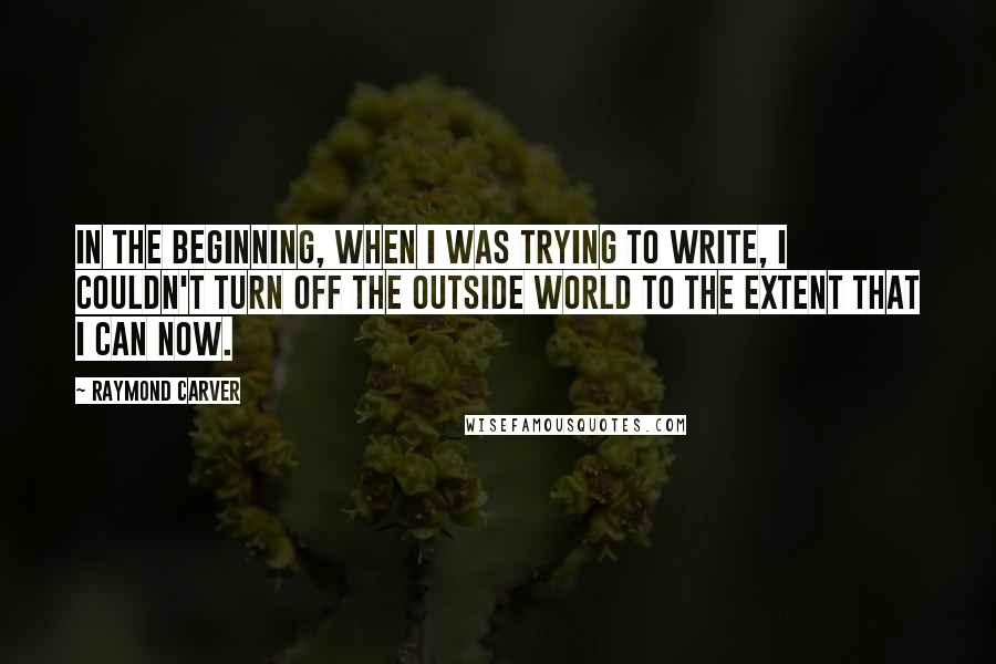 Raymond Carver Quotes: In the beginning, when I was trying to write, I couldn't turn off the outside world to the extent that I can now.