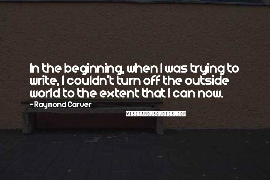 Raymond Carver Quotes: In the beginning, when I was trying to write, I couldn't turn off the outside world to the extent that I can now.