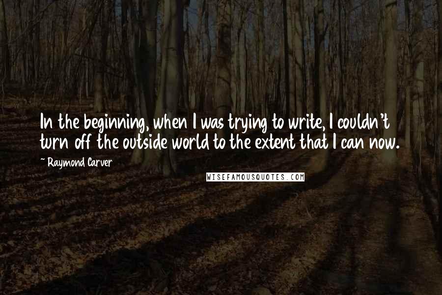 Raymond Carver Quotes: In the beginning, when I was trying to write, I couldn't turn off the outside world to the extent that I can now.