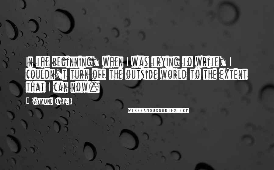 Raymond Carver Quotes: In the beginning, when I was trying to write, I couldn't turn off the outside world to the extent that I can now.