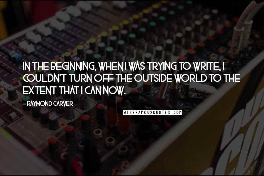 Raymond Carver Quotes: In the beginning, when I was trying to write, I couldn't turn off the outside world to the extent that I can now.