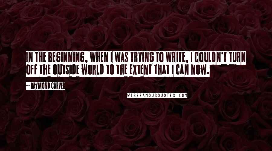 Raymond Carver Quotes: In the beginning, when I was trying to write, I couldn't turn off the outside world to the extent that I can now.