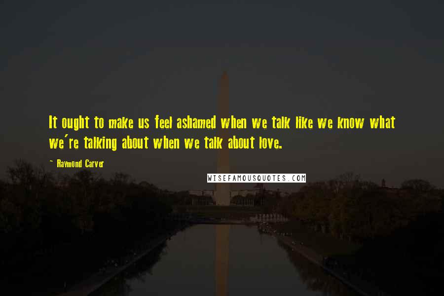 Raymond Carver Quotes: It ought to make us feel ashamed when we talk like we know what we're talking about when we talk about love.