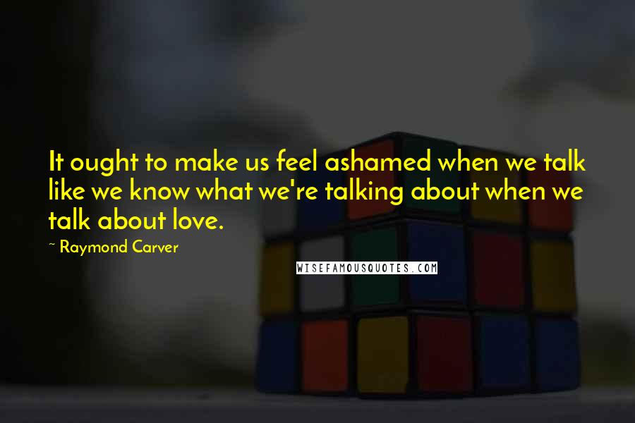 Raymond Carver Quotes: It ought to make us feel ashamed when we talk like we know what we're talking about when we talk about love.