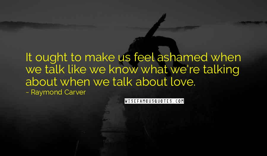 Raymond Carver Quotes: It ought to make us feel ashamed when we talk like we know what we're talking about when we talk about love.