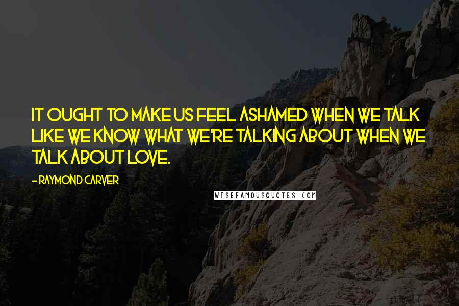 Raymond Carver Quotes: It ought to make us feel ashamed when we talk like we know what we're talking about when we talk about love.