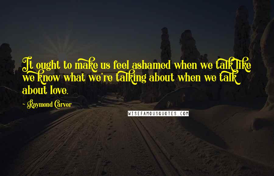 Raymond Carver Quotes: It ought to make us feel ashamed when we talk like we know what we're talking about when we talk about love.