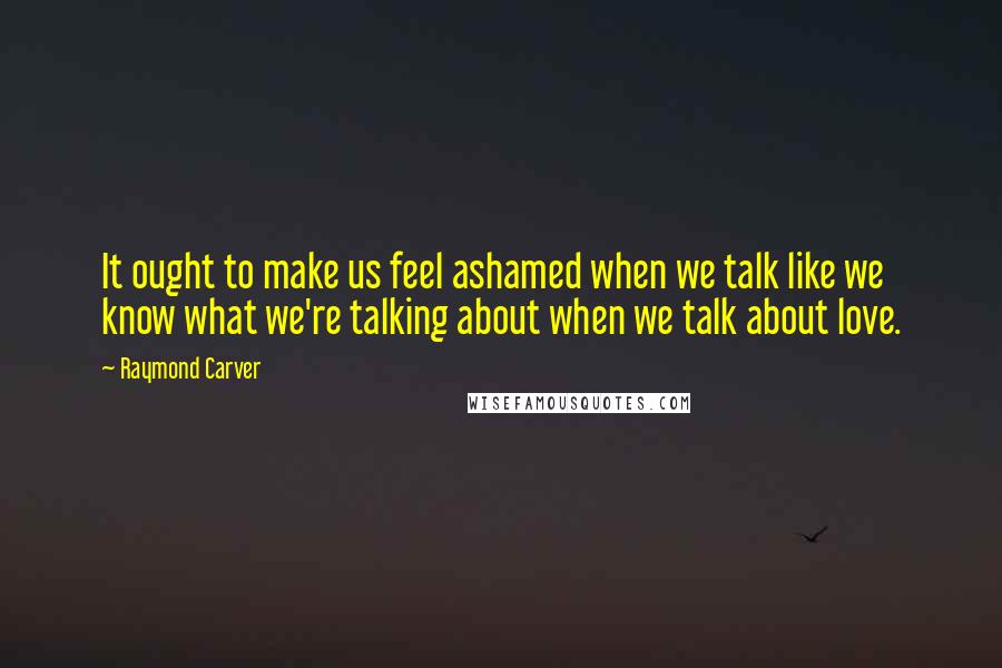 Raymond Carver Quotes: It ought to make us feel ashamed when we talk like we know what we're talking about when we talk about love.