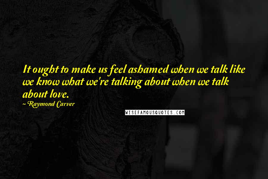 Raymond Carver Quotes: It ought to make us feel ashamed when we talk like we know what we're talking about when we talk about love.
