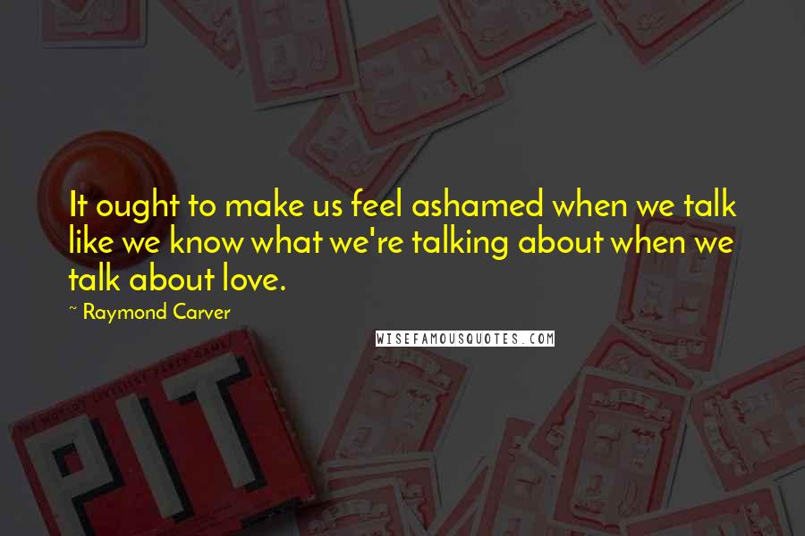 Raymond Carver Quotes: It ought to make us feel ashamed when we talk like we know what we're talking about when we talk about love.