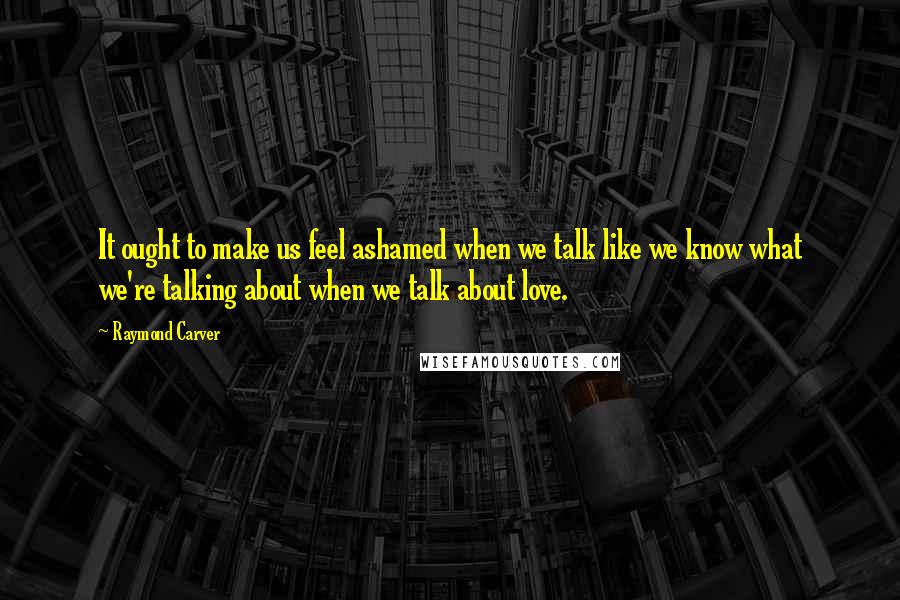 Raymond Carver Quotes: It ought to make us feel ashamed when we talk like we know what we're talking about when we talk about love.