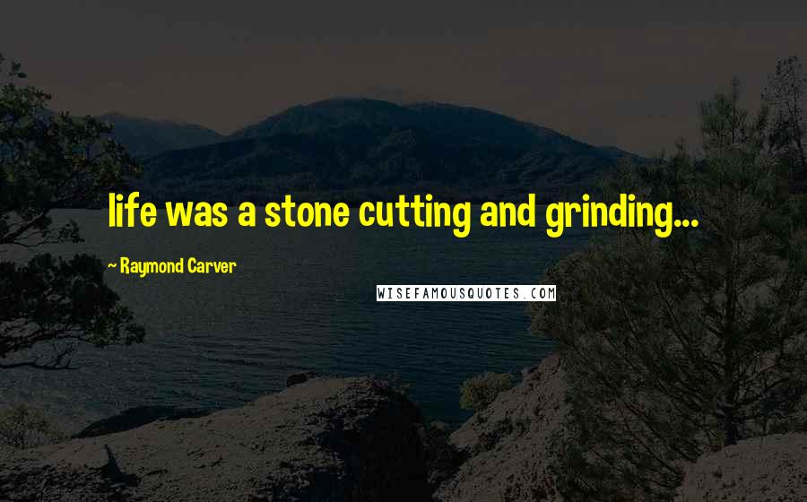 Raymond Carver Quotes: life was a stone cutting and grinding...