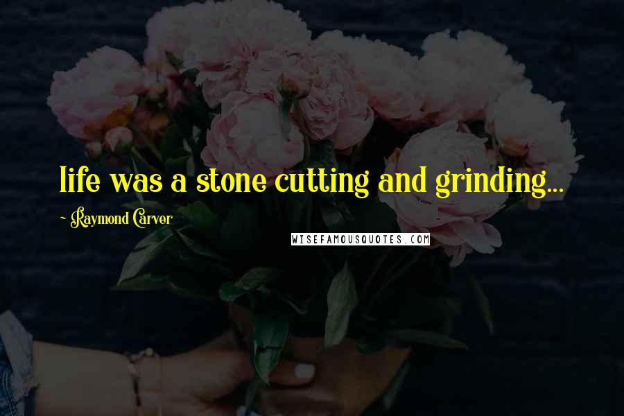 Raymond Carver Quotes: life was a stone cutting and grinding...