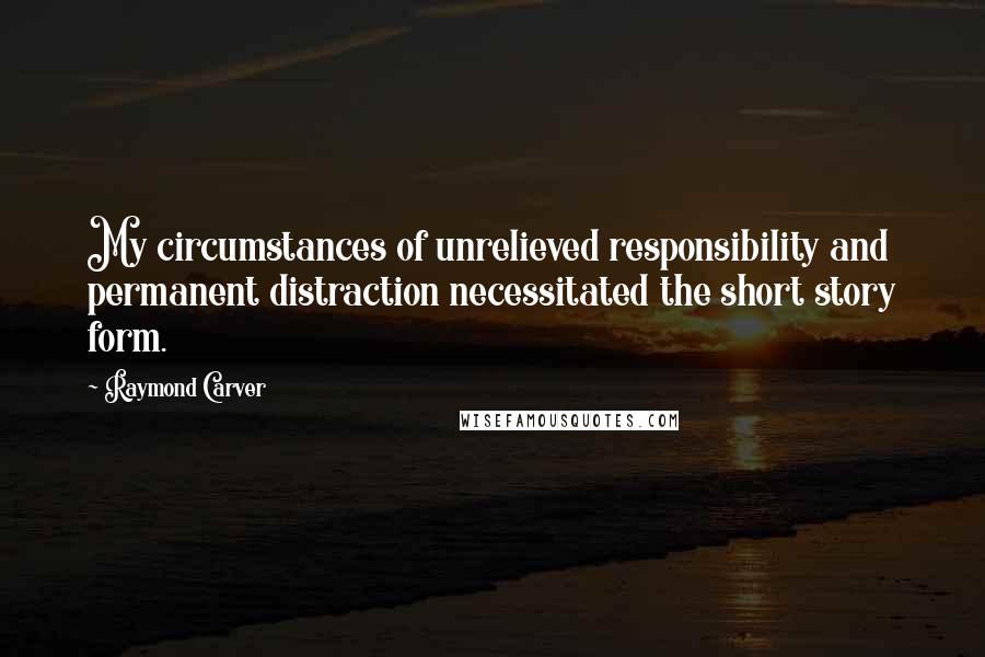 Raymond Carver Quotes: My circumstances of unrelieved responsibility and permanent distraction necessitated the short story form.