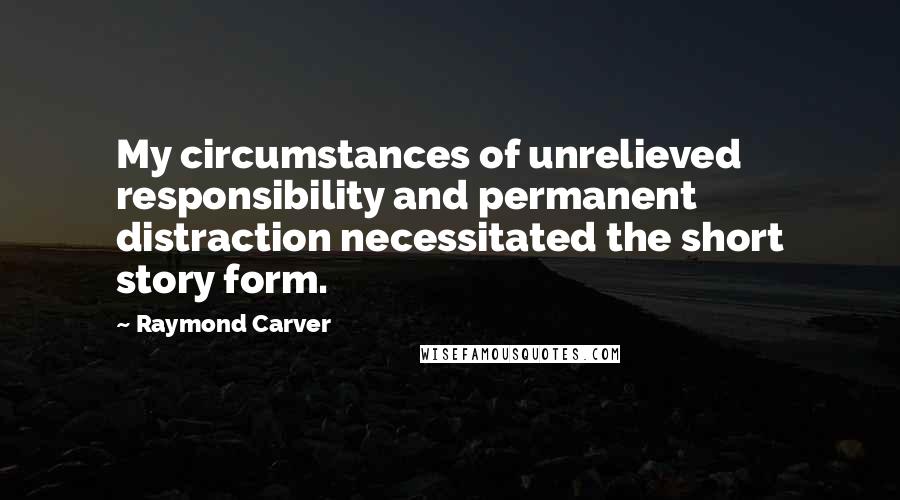 Raymond Carver Quotes: My circumstances of unrelieved responsibility and permanent distraction necessitated the short story form.