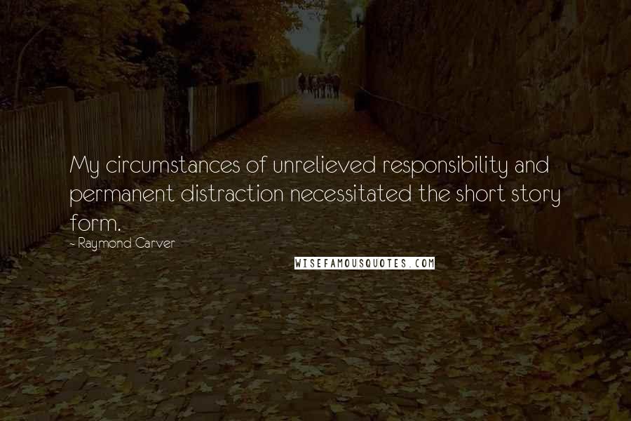 Raymond Carver Quotes: My circumstances of unrelieved responsibility and permanent distraction necessitated the short story form.