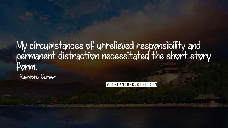 Raymond Carver Quotes: My circumstances of unrelieved responsibility and permanent distraction necessitated the short story form.