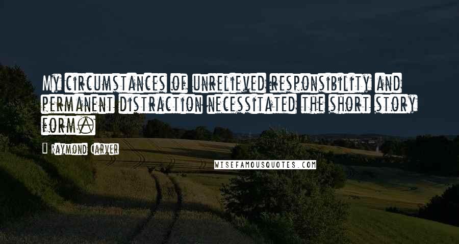 Raymond Carver Quotes: My circumstances of unrelieved responsibility and permanent distraction necessitated the short story form.