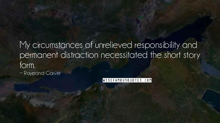 Raymond Carver Quotes: My circumstances of unrelieved responsibility and permanent distraction necessitated the short story form.