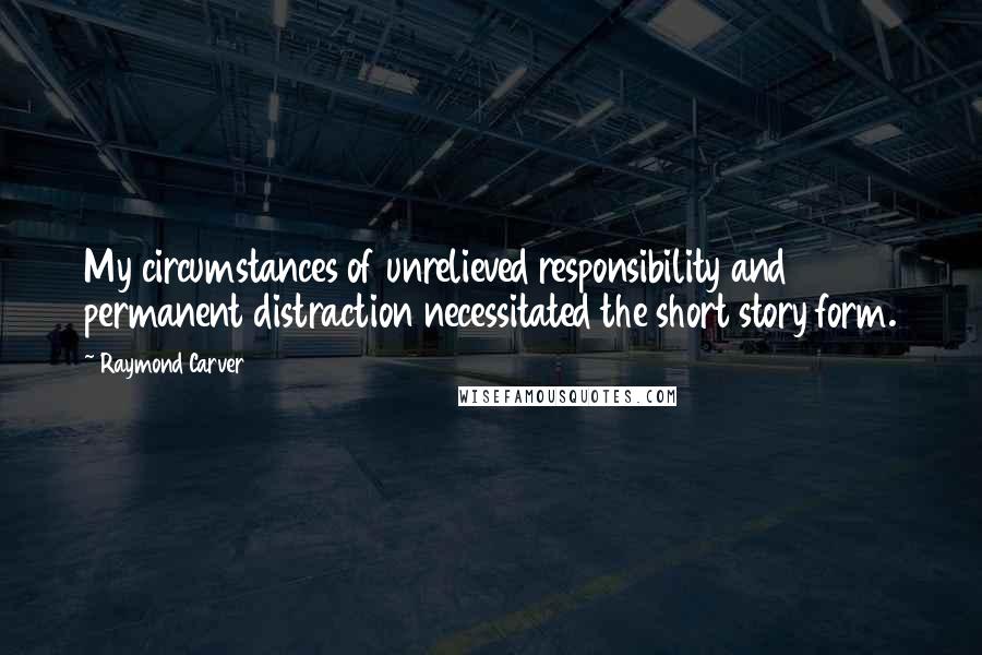 Raymond Carver Quotes: My circumstances of unrelieved responsibility and permanent distraction necessitated the short story form.