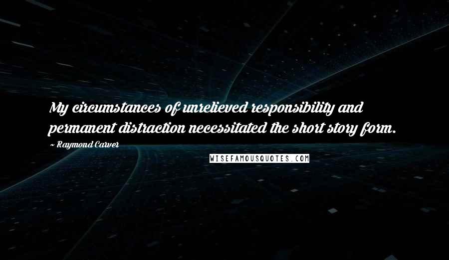 Raymond Carver Quotes: My circumstances of unrelieved responsibility and permanent distraction necessitated the short story form.