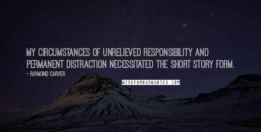 Raymond Carver Quotes: My circumstances of unrelieved responsibility and permanent distraction necessitated the short story form.