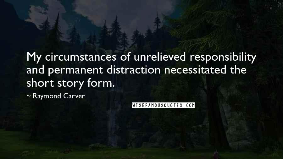 Raymond Carver Quotes: My circumstances of unrelieved responsibility and permanent distraction necessitated the short story form.