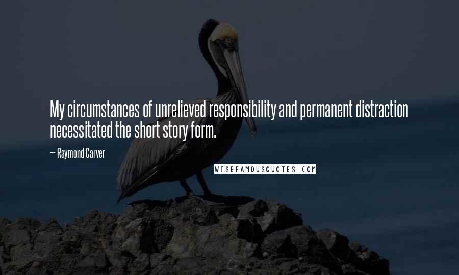 Raymond Carver Quotes: My circumstances of unrelieved responsibility and permanent distraction necessitated the short story form.