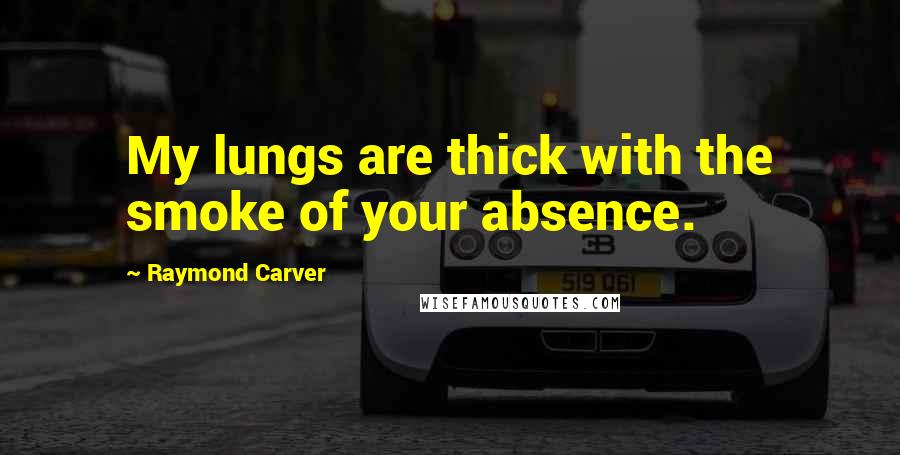 Raymond Carver Quotes: My lungs are thick with the smoke of your absence.